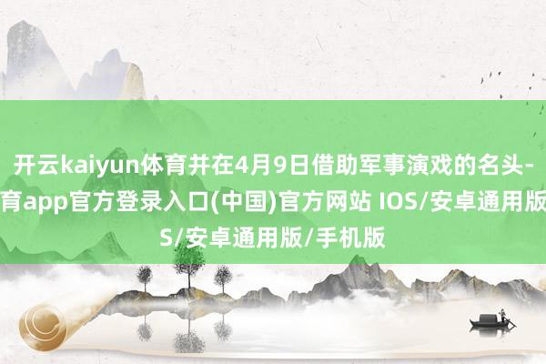 开云kaiyun体育并在4月9日借助军事演戏的名头-kai云体育app官方登录入口(中国)官方网站 IOS/安卓通用版/手机版