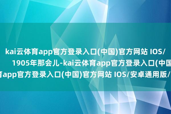 kai云体育app官方登录入口(中国)官方网站 IOS/安卓通用版/手机版        1905年那会儿-kai云体育app官方登录入口(中国)官方网站 IOS/安卓通用版/手机版