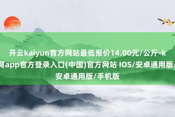 开云kaiyun官方网站最低报价14.00元/公斤-kai云体育app官方登录入口(中国)官方网站 IOS/安卓通用版/手机版