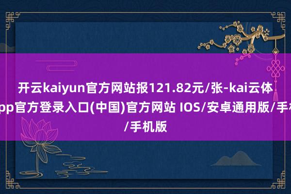 开云kaiyun官方网站报121.82元/张-kai云体育app官方登录入口(中国)官方网站 IOS/安卓通用版/手机版