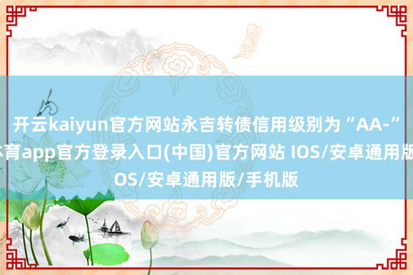 开云kaiyun官方网站永吉转债信用级别为“AA-”-kai云体育app官方登录入口(中国)官方网站 IOS/安卓通用版/手机版
