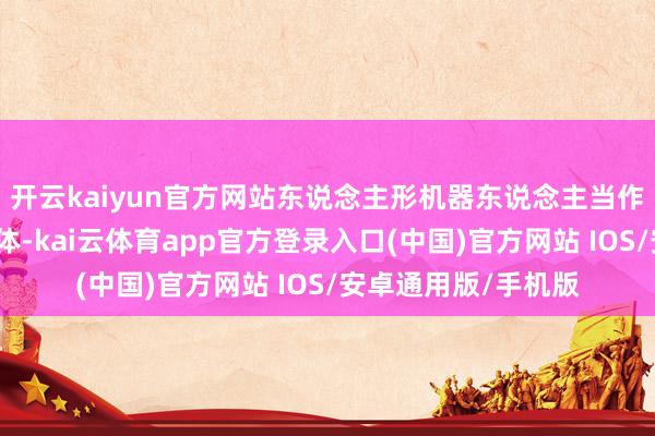 开云kaiyun官方网站东说念主形机器东说念主当作具身智能的关键载体-kai云体育app官方登录入口(中国)官方网站 IOS/安卓通用版/手机版
