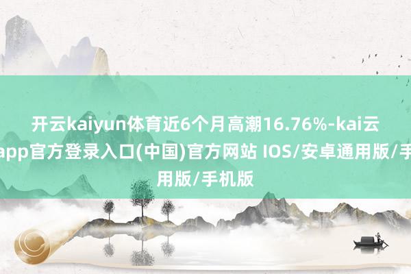 开云kaiyun体育近6个月高潮16.76%-kai云体育app官方登录入口(中国)官方网站 IOS/安卓通用版/手机版