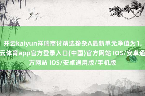 开云kaiyun祥瑞商讨精选搀杂A最新单元净值为1.0841元-kai云体育app官方登录入口(中国)官方网站 IOS/安卓通用版/手机版