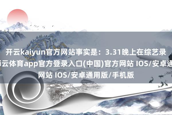 开云kaiyun官方网站事实是：3.31晚上在综艺录制抛弃后-kai云体育app官方登录入口(中国)官方网站 IOS/安卓通用版/手机版