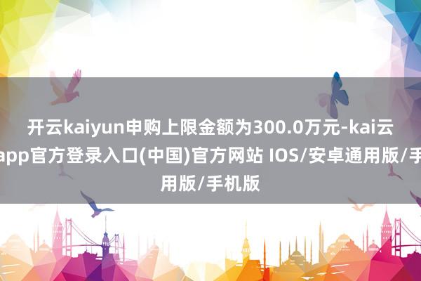 开云kaiyun申购上限金额为300.0万元-kai云体育app官方登录入口(中国)官方网站 IOS/安卓通用版/手机版