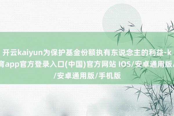 开云kaiyun为保护基金份额执有东说念主的利益-kai云体育app官方登录入口(中国)官方网站 IOS/安卓通用版/手机版