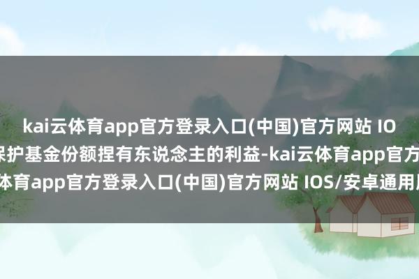 kai云体育app官方登录入口(中国)官方网站 IOS/安卓通用版/手机版为保护基金份额捏有东说念主的利益-kai云体育app官方登录入口(中国)官方网站 IOS/安卓通用版/手机版