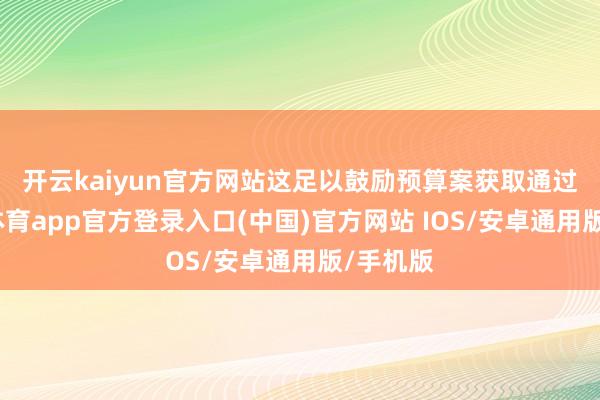 开云kaiyun官方网站　　这足以鼓励预算案获取通过-kai云体育app官方登录入口(中国)官方网站 IOS/安卓通用版/手机版