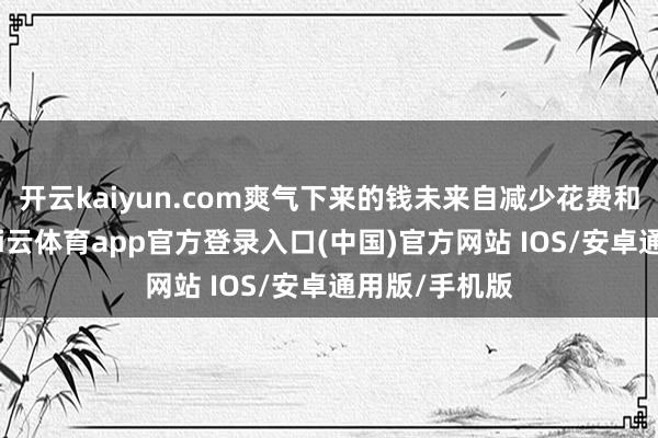 开云kaiyun.com爽气下来的钱未来自减少花费和诓骗四肢-kai云体育app官方登录入口(中国)官方网站 IOS/安卓通用版/手机版