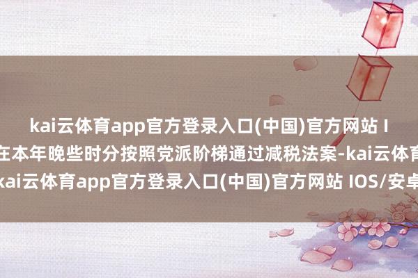 kai云体育app官方登录入口(中国)官方网站 IOS/安卓通用版/手机版在本年晚些时分按照党派阶梯通过减税法案-kai云体育app官方登录入口(中国)官方网站 IOS/安卓通用版/手机版