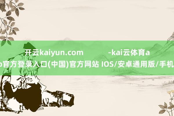 开云kaiyun.com            -kai云体育app官方登录入口(中国)官方网站 IOS/安卓通用版/手机版