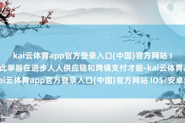 kai云体育app官方登录入口(中国)官方网站 IOS/安卓通用版/手机版此举旨在进步人人供应链和跨境支付才能-kai云体育app官方登录入口(中国)官方网站 IOS/安卓通用版/手机版