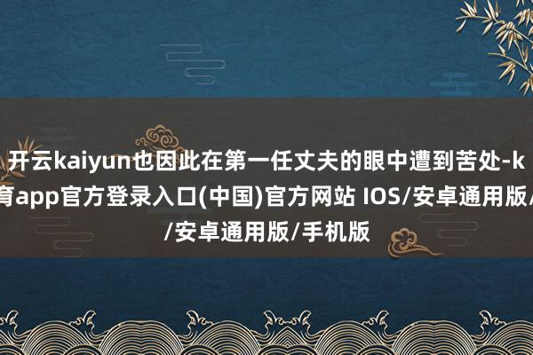 开云kaiyun也因此在第一任丈夫的眼中遭到苦处-kai云体育app官方登录入口(中国)官方网站 IOS/安卓通用版/手机版