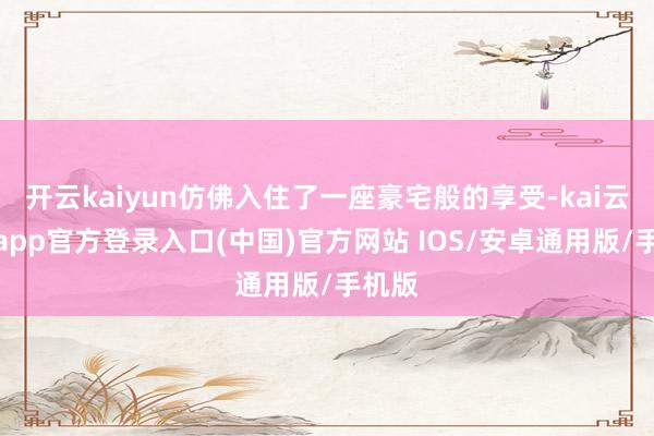 开云kaiyun仿佛入住了一座豪宅般的享受-kai云体育app官方登录入口(中国)官方网站 IOS/安卓通用版/手机版