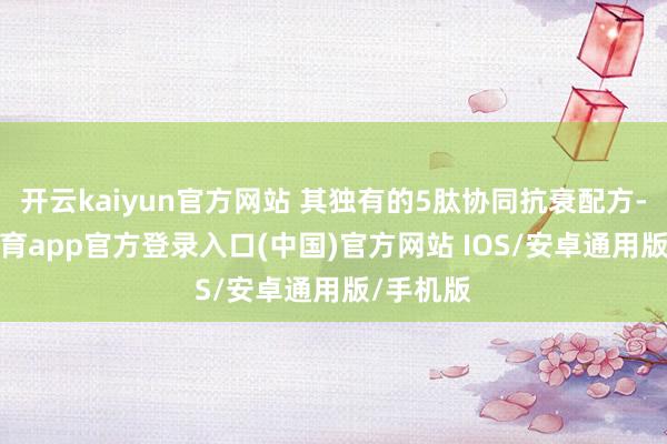 开云kaiyun官方网站 其独有的5肽协同抗衰配方-kai云体育app官方登录入口(中国)官方网站 IOS/安卓通用版/手机版