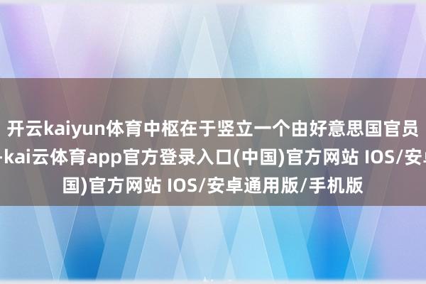 开云kaiyun体育中枢在于竖立一个由好意思国官员疏浚的过渡政府-kai云体育app官方登录入口(中国)官方网站 IOS/安卓通用版/手机版