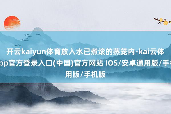 开云kaiyun体育放入水已煮滚的蒸笼内-kai云体育app官方登录入口(中国)官方网站 IOS/安卓通用版/手机版