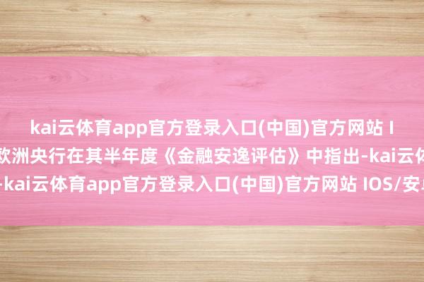 kai云体育app官方登录入口(中国)官方网站 IOS/安卓通用版/手机版欧洲央行在其半年度《金融安逸评估》中指出-kai云体育app官方登录入口(中国)官方网站 IOS/安卓通用版/手机版