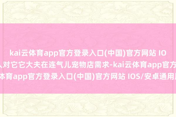 kai云体育app官方登录入口(中国)官方网站 IOS/安卓通用版/手机版各人对它它大夫在连气儿宠物店需求-kai云体育app官方登录入口(中国)官方网站 IOS/安卓通用版/手机版