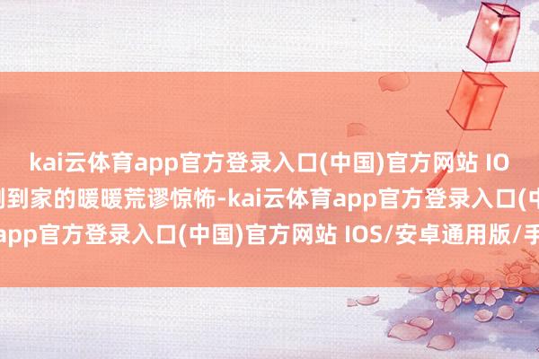 kai云体育app官方登录入口(中国)官方网站 IOS/安卓通用版/手机版刚到家的暖暖荒谬惊怖-kai云体育app官方登录入口(中国)官方网站 IOS/安卓通用版/手机版