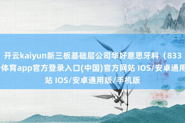开云kaiyun新三板基础层公司华好意思牙科(833269-kai云体育app官方登录入口(中国)官方网站 IOS/安卓通用版/手机版