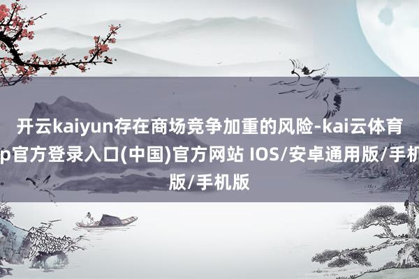 开云kaiyun存在商场竞争加重的风险-kai云体育app官方登录入口(中国)官方网站 IOS/安卓通用版/手机版