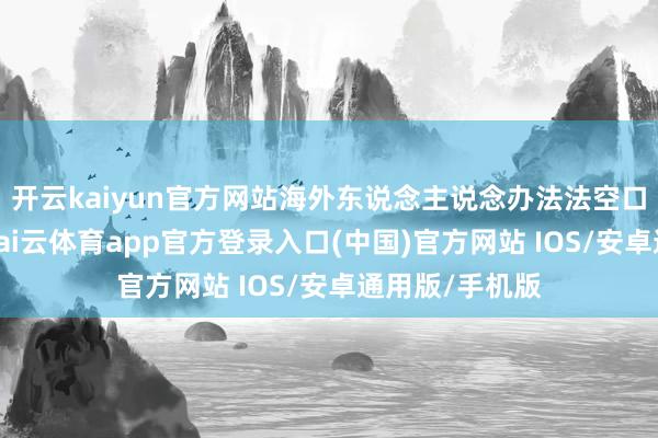 开云kaiyun官方网站海外东说念主说念办法法空口无凭写着呢-kai云体育app官方登录入口(中国)官方网站 IOS/安卓通用版/手机版