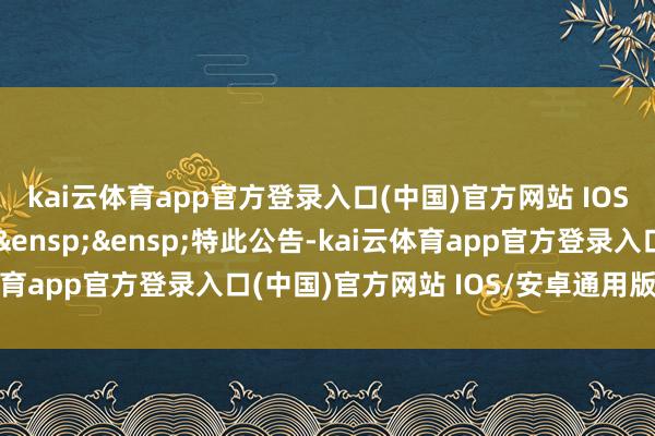 kai云体育app官方登录入口(中国)官方网站 IOS/安卓通用版/手机版&ensp;&ensp;特此公告-kai云体育app官方登录入口(中国)官方网站 IOS/安卓通用版/手机版
