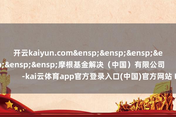 开云kaiyun.com&ensp;&ensp;&ensp;&ensp;&ensp;&ensp;&ensp;&ensp;摩根基金解决（中国）有限公司            -kai云体育app官方登录入口(中国)官方网站 IOS/安卓通用版/手机版