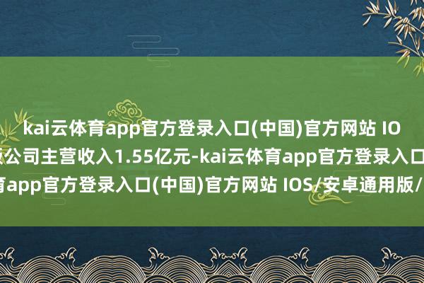 kai云体育app官方登录入口(中国)官方网站 IOS/安卓通用版/手机版公司主营收入1.55亿元-kai云体育app官方登录入口(中国)官方网站 IOS/安卓通用版/手机版
