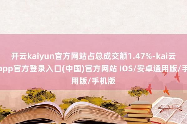 开云kaiyun官方网站占总成交额1.47%-kai云体育app官方登录入口(中国)官方网站 IOS/安卓通用版/手机版