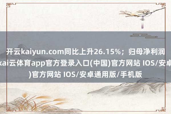 开云kaiyun.com同比上升26.15%;归母净利润6681.67万元-kai云体育app官方登录入口(中国)官方网站 IOS/安卓通用版/手机版