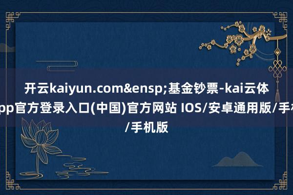 开云kaiyun.com&ensp;基金钞票-kai云体育app官方登录入口(中国)官方网站 IOS/安卓通用版/手机版