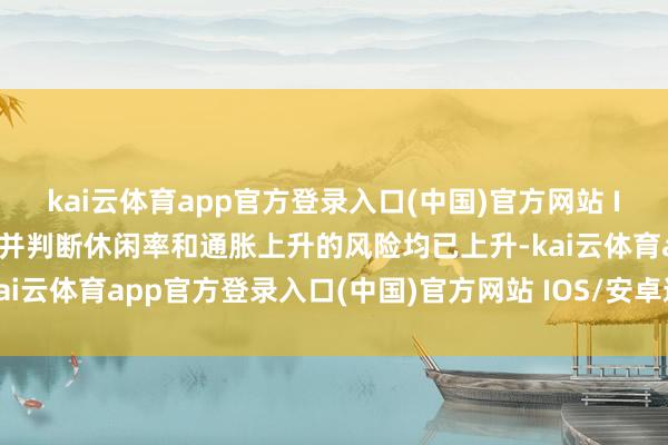 kai云体育app官方登录入口(中国)官方网站 IOS/安卓通用版/手机版并判断休闲率和通胀上升的风险均已上升-kai云体育app官方登录入口(中国)官方网站 IOS/安卓通用版/手机版