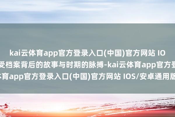 kai云体育app官方登录入口(中国)官方网站 IOS/安卓通用版/手机版感受档案背后的故事与时期的脉搏-kai云体育app官方登录入口(中国)官方网站 IOS/安卓通用版/手机版