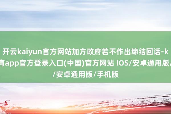 开云kaiyun官方网站加方政府若不作出缔结回话-kai云体育app官方登录入口(中国)官方网站 IOS/安卓通用版/手机版