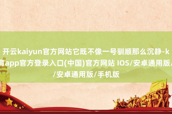 开云kaiyun官方网站它既不像一号驯顺那么沉静-kai云体育app官方登录入口(中国)官方网站 IOS/安卓通用版/手机版