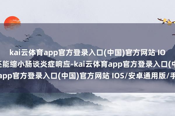 kai云体育app官方登录入口(中国)官方网站 IOS/安卓通用版/手机版还能缩小肠谈炎症响应-kai云体育app官方登录入口(中国)官方网站 IOS/安卓通用版/手机版