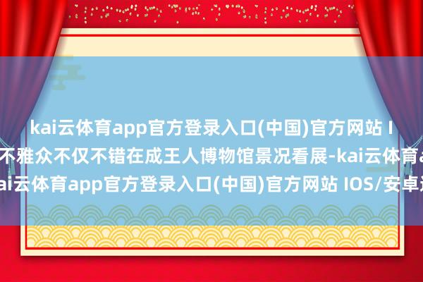kai云体育app官方登录入口(中国)官方网站 IOS/安卓通用版/手机版不雅众不仅不错在成王人博物馆景况看展-kai云体育app官方登录入口(中国)官方网站 IOS/安卓通用版/手机版