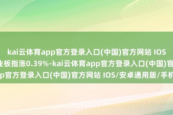 kai云体育app官方登录入口(中国)官方网站 IOS/安卓通用版/手机版创业板指涨0.39%-kai云体育app官方登录入口(中国)官方网站 IOS/安卓通用版/手机版