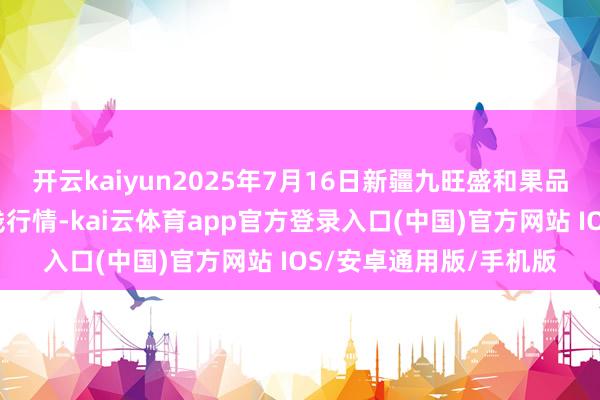 开云kaiyun2025年7月16日新疆九旺盛和果品计算处理有限公司价钱行情-kai云体育app官方登录入口(中国)官方网站 IOS/安卓通用版/手机版