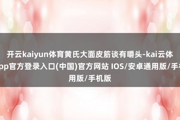 开云kaiyun体育黄氏大面皮筋谈有嚼头-kai云体育app官方登录入口(中国)官方网站 IOS/安卓通用版/手机版