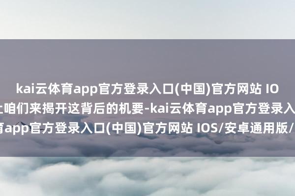 kai云体育app官方登录入口(中国)官方网站 IOS/安卓通用版/手机版让咱们来揭开这背后的机要-kai云体育app官方登录入口(中国)官方网站 IOS/安卓通用版/手机版