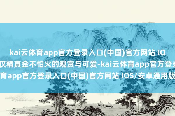 kai云体育app官方登录入口(中国)官方网站 IOS/安卓通用版/手机版仅仅精真金不怕火的观赏与可爱-kai云体育app官方登录入口(中国)官方网站 IOS/安卓通用版/手机版