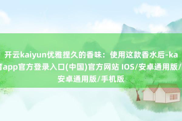 开云kaiyun优雅捏久的香味：使用这款香水后-kai云体育app官方登录入口(中国)官方网站 IOS/安卓通用版/手机版