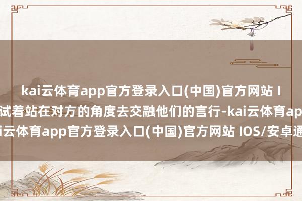 kai云体育app官方登录入口(中国)官方网站 IOS/安卓通用版/手机版试着站在对方的角度去交融他们的言行-kai云体育app官方登录入口(中国)官方网站 IOS/安卓通用版/手机版