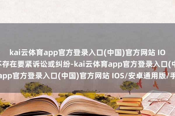 kai云体育app官方登录入口(中国)官方网站 IOS/安卓通用版/手机版不存在要紧诉讼或纠纷-kai云体育app官方登录入口(中国)官方网站 IOS/安卓通用版/手机版