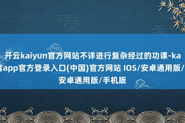 开云kaiyun官方网站不详进行复杂经过的功课-kai云体育app官方登录入口(中国)官方网站 IOS/安卓通用版/手机版