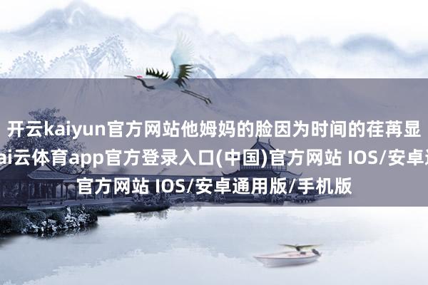 开云kaiyun官方网站他姆妈的脸因为时间的荏苒显得愈加憔悴-kai云体育app官方登录入口(中国)官方网站 IOS/安卓通用版/手机版
